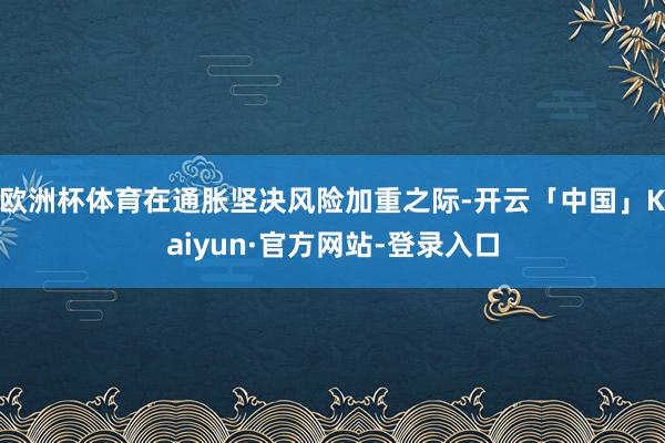 欧洲杯体育在通胀坚决风险加重之际-开云「中国」Kaiyun·官方网站-登录入口