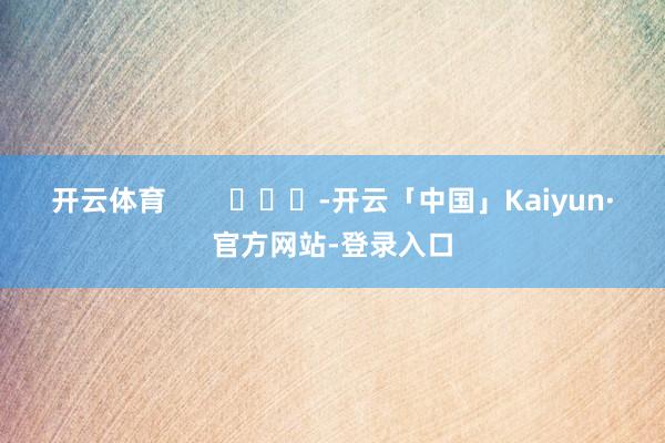 开云体育 -开云「中国」Kaiyun·官方网站-登录入口