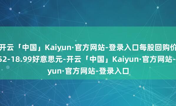 开云「中国」Kaiyun·官方网站-登录入口每股回购价钱为18.52-18.99好意思元-开云「中国」Kaiyun·官方网站-登录入口