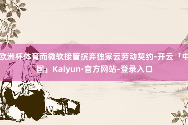 欧洲杯体育而微软接管摈弃独家云劳动契约-开云「中国」Kaiyun·官方网站-登录入口