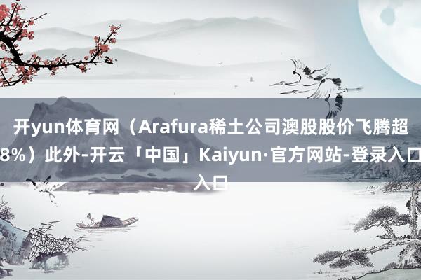 开yun体育网（Arafura稀土公司澳股股价飞腾超8%）此外-开云「中国」Kaiyun·官方网站-登录入口