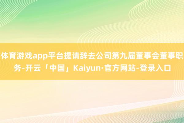 体育游戏app平台提请辞去公司第九届董事会董事职务-开云「中国」Kaiyun·官方网站-登录入口