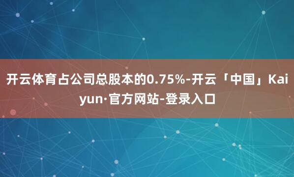 开云体育占公司总股本的0.75%-开云「中国」Kaiyun·官方网站-登录入口