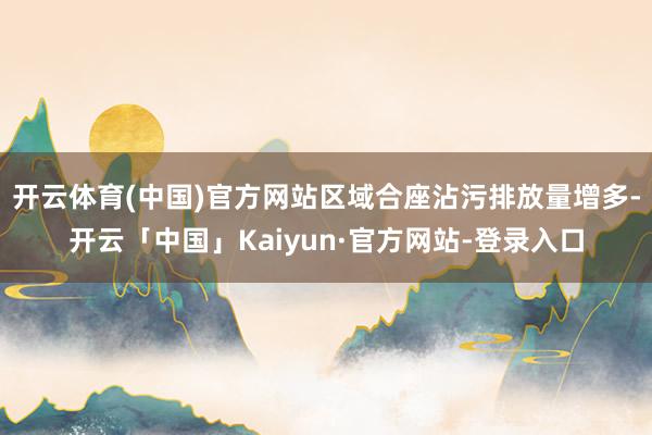 开云体育(中国)官方网站区域合座沾污排放量增多-开云「中国」Kaiyun·官方网站-登录入口