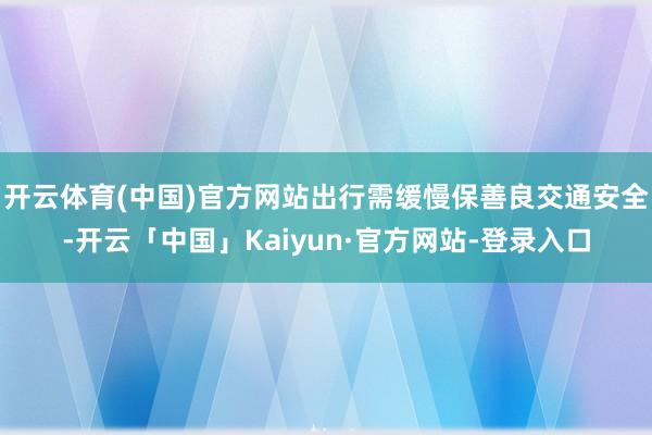 开云体育(中国)官方网站出行需缓慢保善良交通安全-开云「中国」Kaiyun·官方网站-登录入口