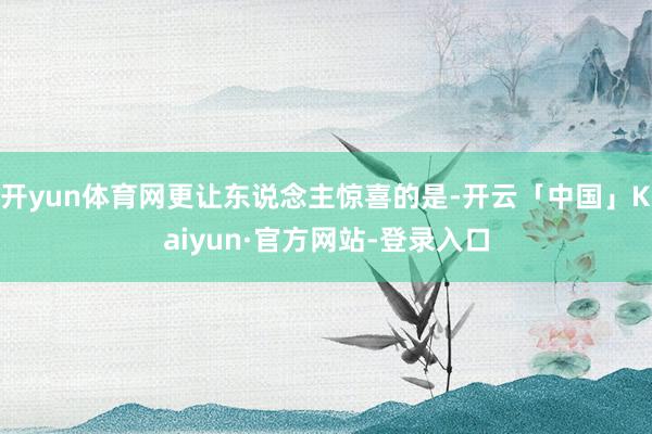 开yun体育网更让东说念主惊喜的是-开云「中国」Kaiyun·官方网站-登录入口
