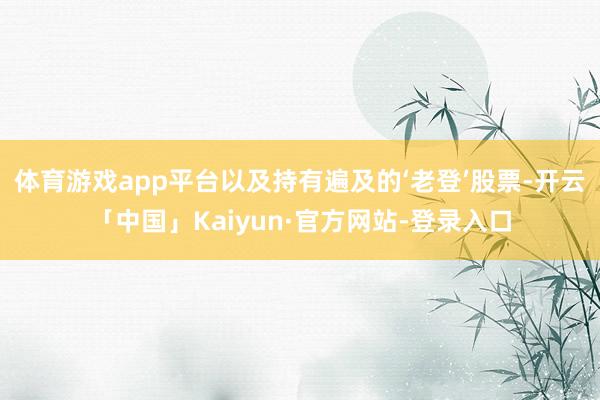 体育游戏app平台以及持有遍及的‘老登’股票-开云「中国」Kaiyun·官方网站-登录入口