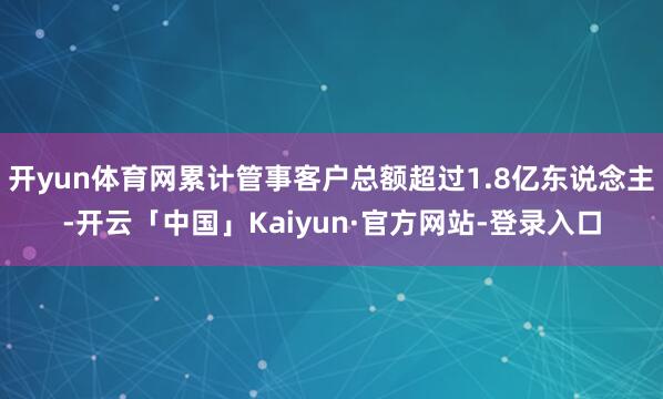 开yun体育网累计管事客户总额超过1.8亿东说念主-开云「中国」Kaiyun·官方网站-登录入口