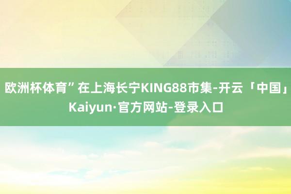 欧洲杯体育”在上海长宁KING88市集-开云「中国」Kaiyun·官方网站-登录入口