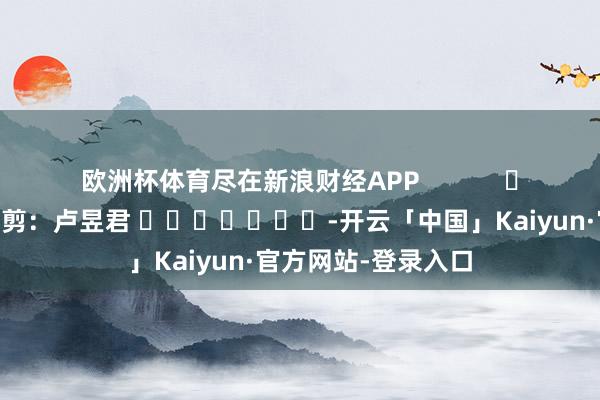 欧洲杯体育尽在新浪财经APP            						攀扯裁剪：卢昱君 							-开云「中国」Kaiyun·官方网站-登录入口