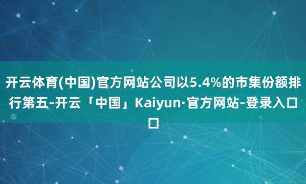 开云体育(中国)官方网站公司以5.4%的市集份额排行第五-开云「中国」Kaiyun·官方网站-登录入口