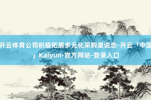 开云体育公司积极拓展多元化采购渠说念-开云「中国」Kaiyun·官方网站-登录入口