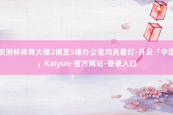 欧洲杯体育大楼2楼至5楼办公室均亮着灯-开云「中国」Kaiyun·官方网站-登录入口