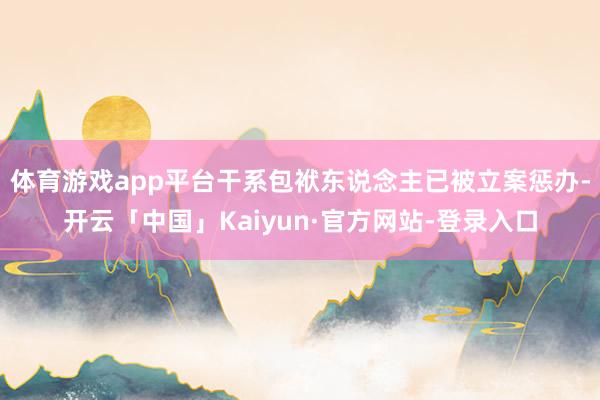 体育游戏app平台干系包袱东说念主已被立案惩办-开云「中国」Kaiyun·官方网站-登录入口