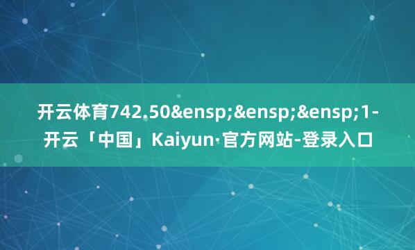 开云体育742.50&ensp;&ensp;&ensp;1-开云「中国」Kaiyun·官方网站-登录入口