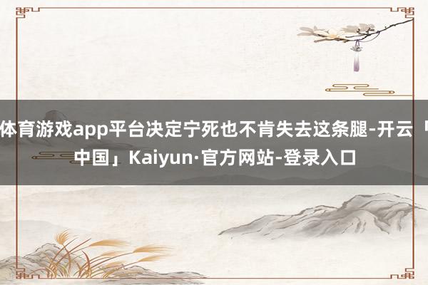 体育游戏app平台决定宁死也不肯失去这条腿-开云「中国」Kaiyun·官方网站-登录入口