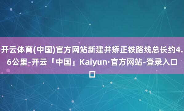开云体育(中国)官方网站新建并矫正铁路线总长约4.6公里-开云「中国」Kaiyun·官方网站-登录入口