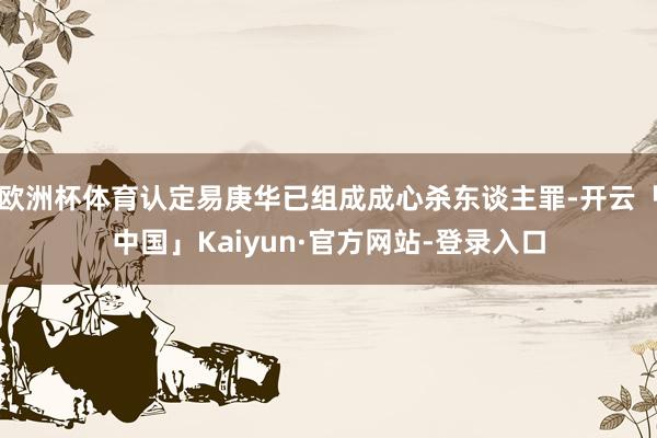 欧洲杯体育认定易庚华已组成成心杀东谈主罪-开云「中国」Kaiyun·官方网站-登录入口