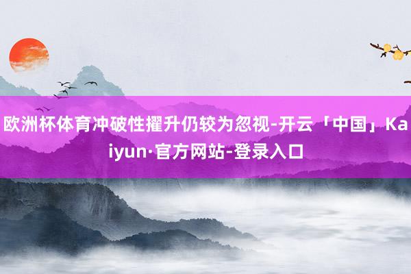 欧洲杯体育冲破性擢升仍较为忽视-开云「中国」Kaiyun·官方网站-登录入口