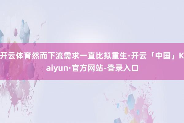 开云体育然而下流需求一直比拟重生-开云「中国」Kaiyun·官方网站-登录入口