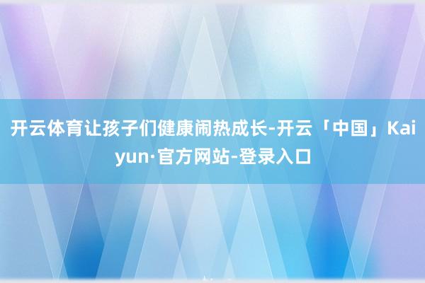 开云体育让孩子们健康闹热成长-开云「中国」Kaiyun·官方网站-登录入口