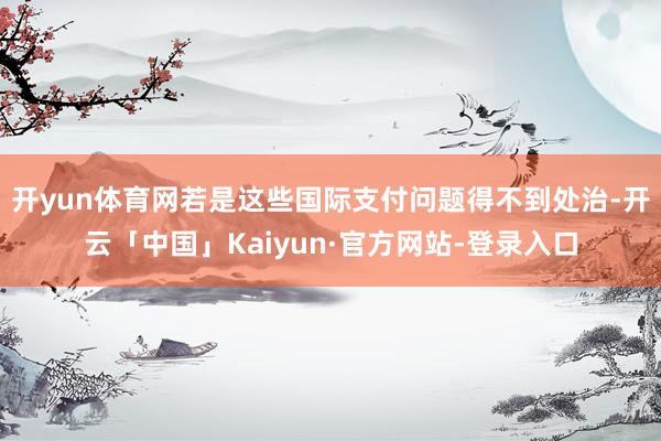 开yun体育网若是这些国际支付问题得不到处治-开云「中国」Kaiyun·官方网站-登录入口